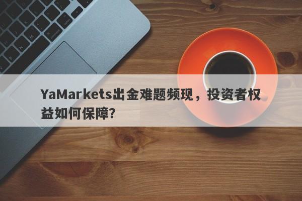 YaMarkets出金难题频现，投资者权益如何保障？