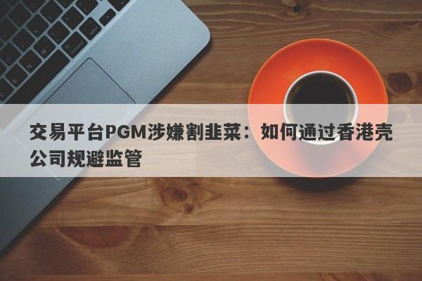 交易平台PGM涉嫌割韭菜：如何通过香港壳公司规避监管