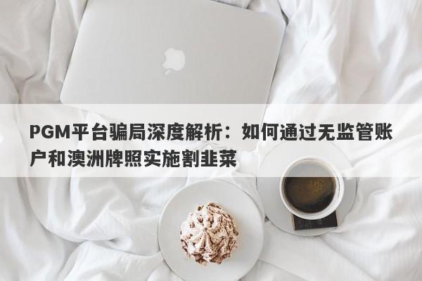 PGM平台骗局深度解析：如何通过无监管账户和澳洲牌照实施割韭菜