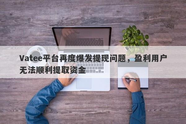 Vatee平台再度爆发提现问题，盈利用户无法顺利提取资金