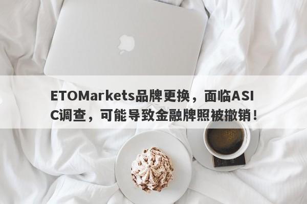 ETOMarkets品牌更换，面临ASIC调查，可能导致金融牌照被撤销！