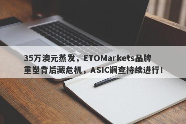 35万澳元蒸发，ETOMarkets品牌重塑背后藏危机，ASIC调查持续进行！