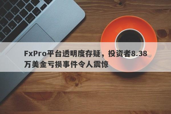 FxPro平台透明度存疑，投资者8.38万美金亏损事件令人震惊