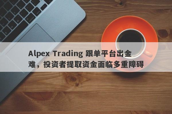 Alpex Trading 跟单平台出金难，投资者提取资金面临多重障碍