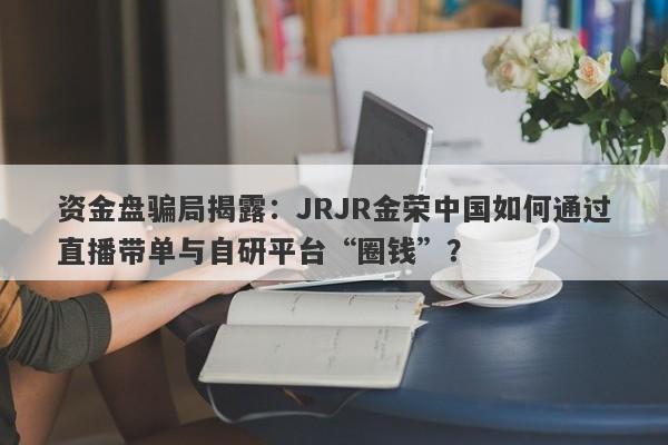 资金盘骗局揭露：JRJR金荣中国如何通过直播带单与自研平台“圈钱”？