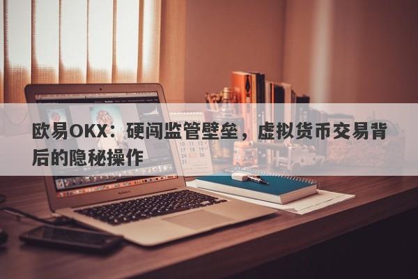 欧易OKX：硬闯监管壁垒，虚拟货币交易背后的隐秘操作