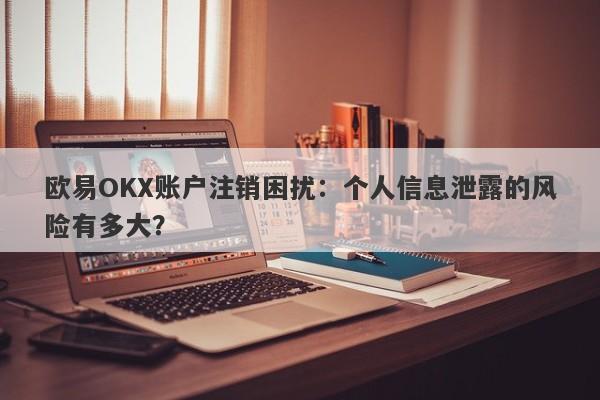 欧易OKX账户注销困扰：个人信息泄露的风险有多大？