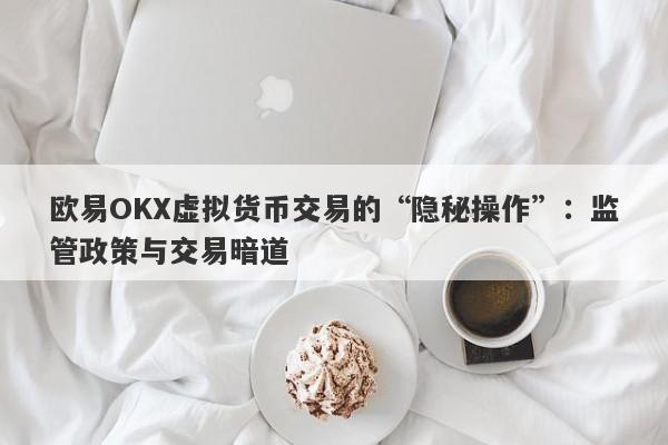 欧易OKX虚拟货币交易的“隐秘操作”：监管政策与交易暗道