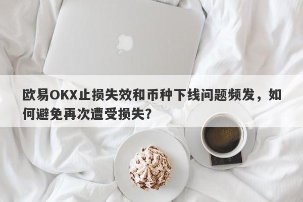 欧易OKX止损失效和币种下线问题频发，如何避免再次遭受损失？