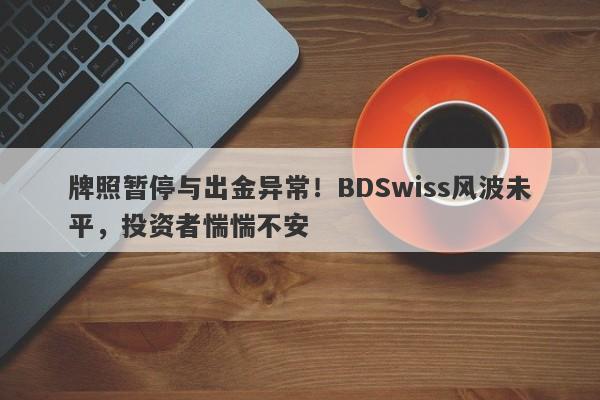 牌照暂停与出金异常！BDSwiss风波未平，投资者惴惴不安