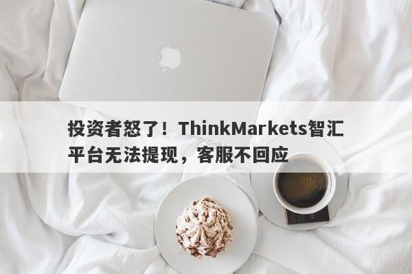 投资者怒了！ThinkMarkets智汇平台无法提现，客服不回应