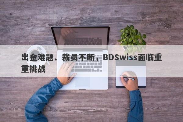 出金难题、裁员不断，BDSwiss面临重重挑战