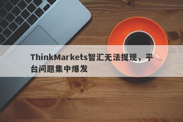 ThinkMarkets智汇无法提现，平台问题集中爆发