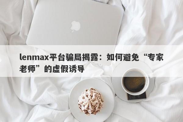 lenmax平台骗局揭露：如何避免“专家老师”的虚假诱导