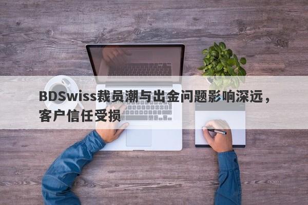 BDSwiss裁员潮与出金问题影响深远，客户信任受损