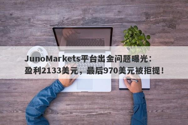 JunoMarkets平台出金问题曝光：盈利2133美元，最后970美元被拒提！