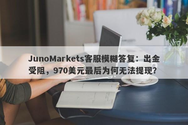 JunoMarkets客服模糊答复：出金受阻，970美元最后为何无法提现？