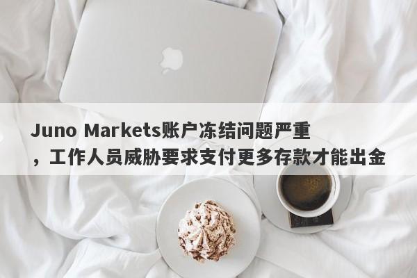 Juno Markets账户冻结问题严重，工作人员威胁要求支付更多存款才能出金