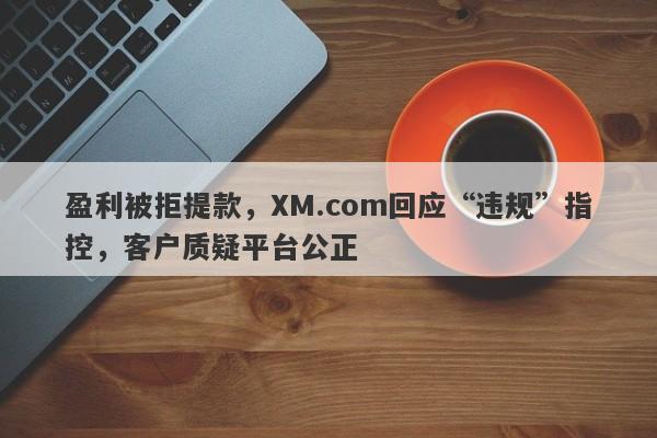 盈利被拒提款，XM.com回应“违规”指控，客户质疑平台公正