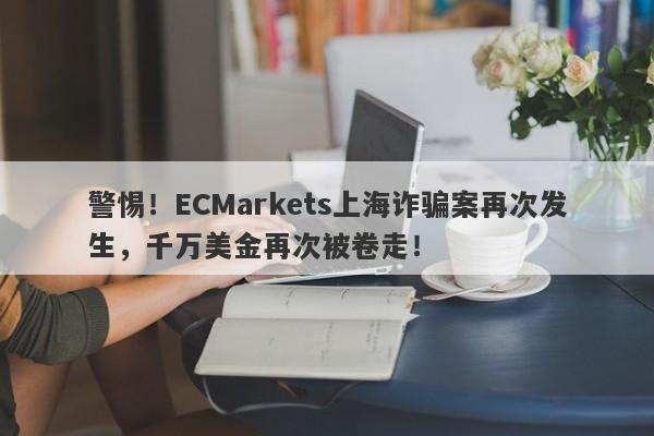 警惕！ECMarkets上海诈骗案再次发生，千万美金再次被卷走！