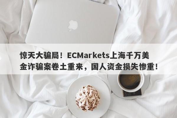 惊天大骗局！ECMarkets上海千万美金诈骗案卷土重来，国人资金损失惨重！