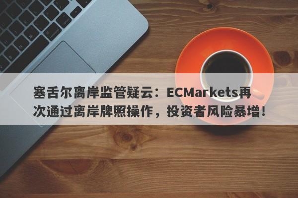 塞舌尔离岸监管疑云：ECMarkets再次通过离岸牌照操作，投资者风险暴增！