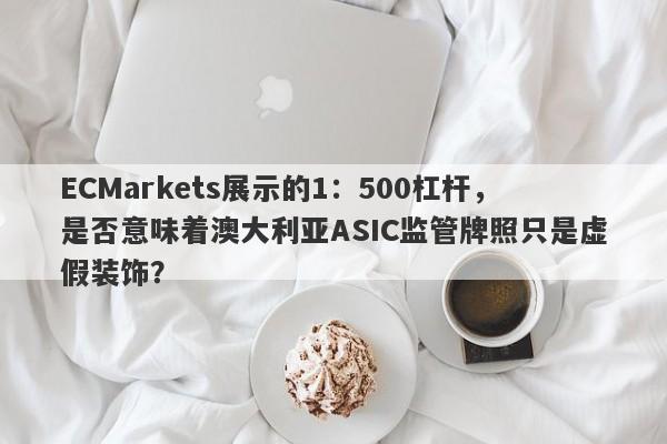 ECMarkets展示的1：500杠杆，是否意味着澳大利亚ASIC监管牌照只是虚假装饰？