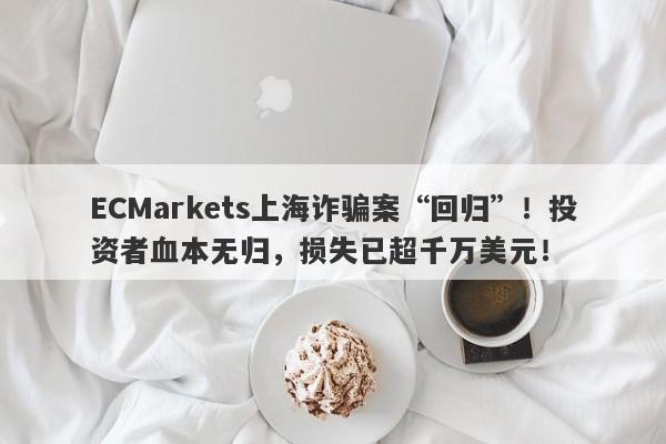 ECMarkets上海诈骗案“回归”！投资者血本无归，损失已超千万美元！