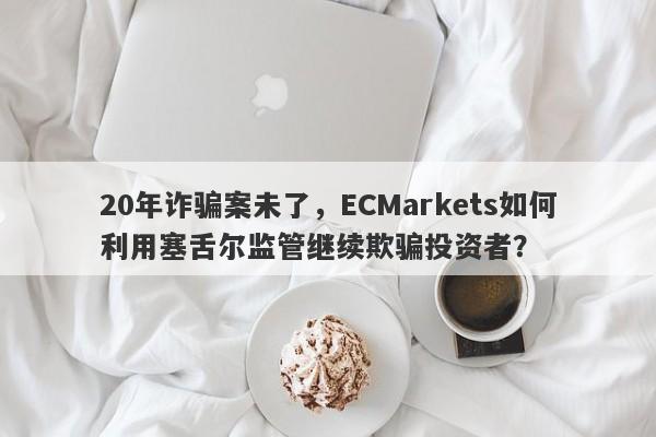 20年诈骗案未了，ECMarkets如何利用塞舌尔监管继续欺骗投资者？