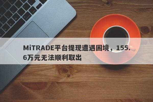 MiTRADE平台提现遭遇困境，155.6万元无法顺利取出