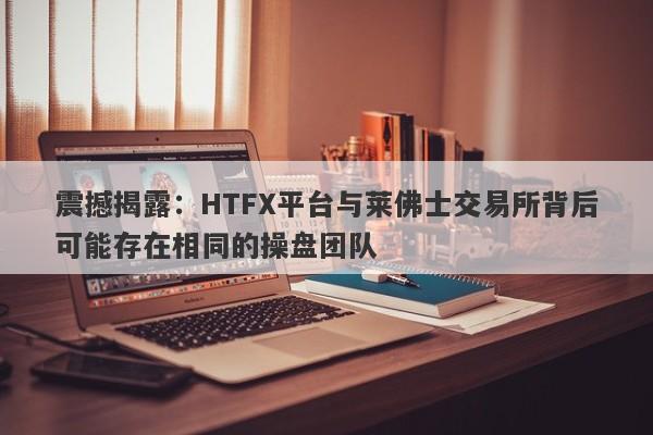 震撼揭露：HTFX平台与莱佛士交易所背后可能存在相同的操盘团队