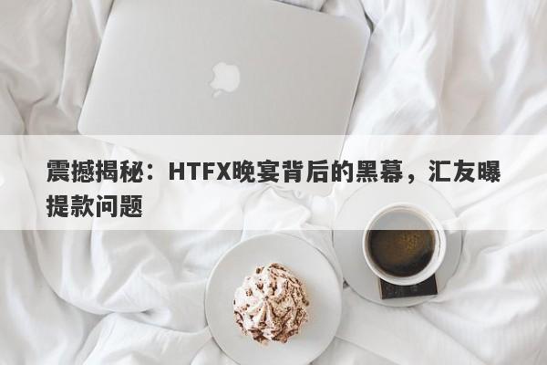 震撼揭秘：HTFX晚宴背后的黑幕，汇友曝提款问题