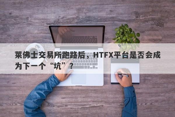 莱佛士交易所跑路后，HTFX平台是否会成为下一个“坑”？