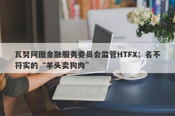 瓦努阿图金融服务委员会监管HTFX：名不符实的“羊头卖狗肉”