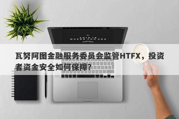 瓦努阿图金融服务委员会监管HTFX，投资者资金安全如何保障？