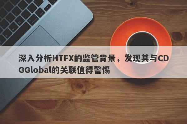 深入分析HTFX的监管背景，发现其与CDGGlobal的关联值得警惕