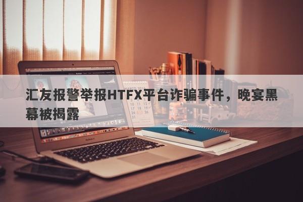 汇友报警举报HTFX平台诈骗事件，晚宴黑幕被揭露