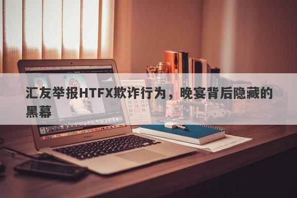 汇友举报HTFX欺诈行为，晚宴背后隐藏的黑幕