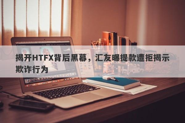 揭开HTFX背后黑幕，汇友曝提款遭拒揭示欺诈行为