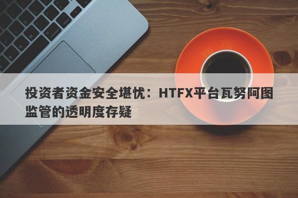 投资者资金安全堪忧：HTFX平台瓦努阿图监管的透明度存疑