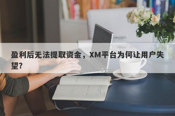 盈利后无法提取资金，XM平台为何让用户失望？