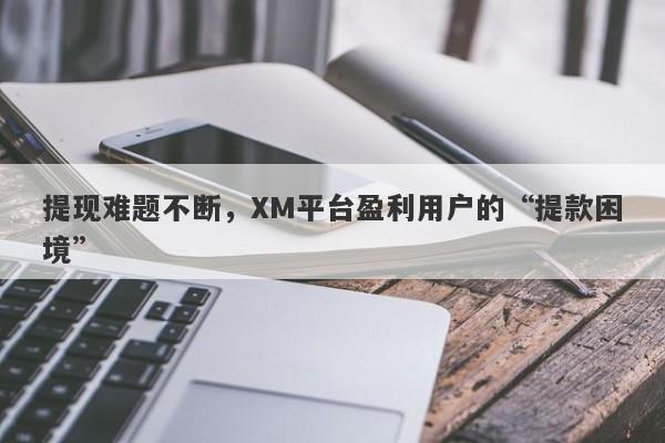 提现难题不断，XM平台盈利用户的“提款困境”