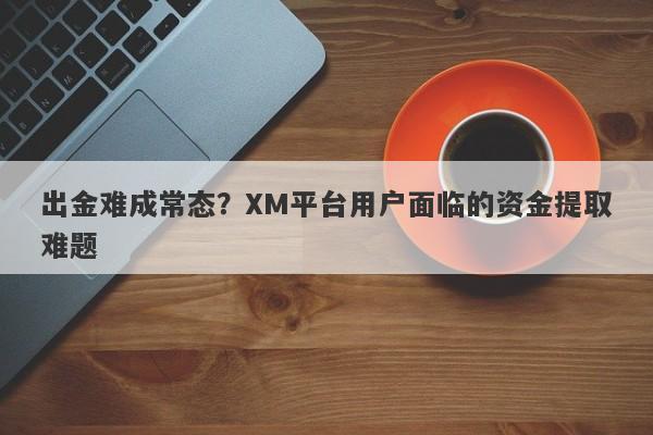 出金难成常态？XM平台用户面临的资金提取难题