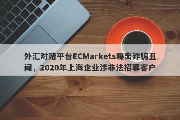 外汇对赌平台ECMarkets曝出诈骗丑闻，2020年上海企业涉非法招募客户