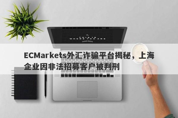 ECMarkets外汇诈骗平台揭秘，上海企业因非法招募客户被判刑