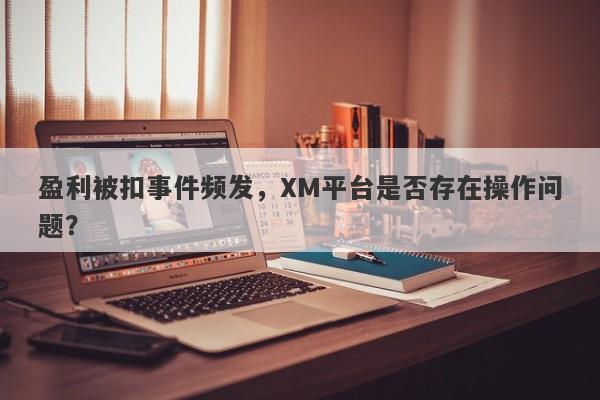 盈利被扣事件频发，XM平台是否存在操作问题？