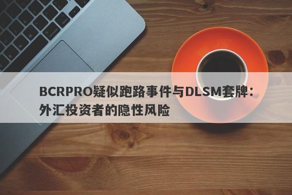 BCRPRO疑似跑路事件与DLSM套牌：外汇投资者的隐性风险