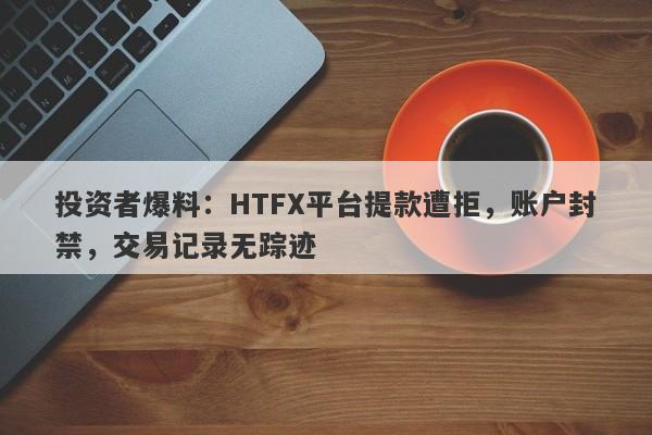 投资者爆料：HTFX平台提款遭拒，账户封禁，交易记录无踪迹