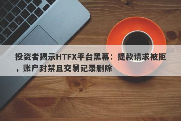 投资者揭示HTFX平台黑幕：提款请求被拒，账户封禁且交易记录删除