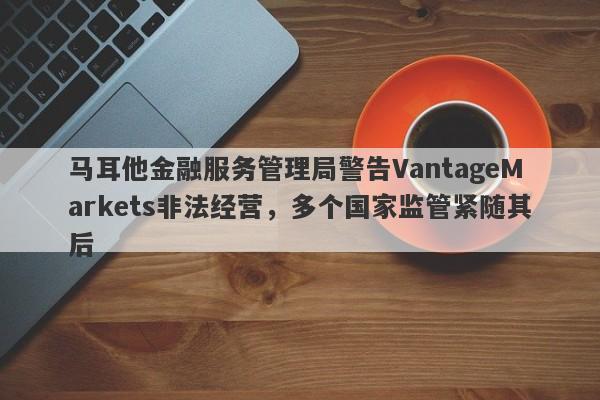 马耳他金融服务管理局警告VantageMarkets非法经营，多个国家监管紧随其后